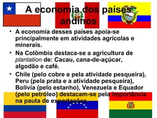 A economia dos países
            andinos
• A economia desses países apoia-se
  principalmente em atividades agrícolas e
  minerais.
• Na Colômbia destaca-se a agricultura de
  plantation de: Cacau, cana-de-açúcar,
  algodão e café.
• Chile (pelo cobre e pela atividade pesqueira),
  Peru (pela prata e a atividade pesqueira),
  Bolívia (pelo estanho), Venezuela e Equador
  (pelo petróleo) destacam-se pela importância
  na pauta de exportações.
 