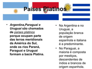 Países Platinos

• Argentina,Paraguai e      • Na Argentina e no
  Uruguai são chamados        Uruguai, a
  de países platinos          população branca
  porque ocupam parte         de origem
  das terras meridionais      espanhola e italiana
  da América do Sul,          é a predominante.
  onde os rios Paraná,      • No Paraguai, a
  Paraguai e Uruguai          maioria é composta
  formam a bacia Platina.     por mestiços,
                              descendentes de
                              índios e brancos de
                              origem espanhola.
 