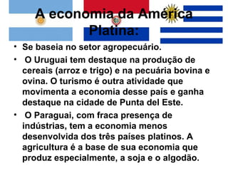 A economia da América
            Platina:
• Se baseia no setor agropecuário.
• O Uruguai tem destaque na produção de
  cereais (arroz e trigo) e na pecuária bovina e
  ovina. O turismo é outra atividade que
  movimenta a economia desse país e ganha
  destaque na cidade de Punta del Este.
• O Paraguai, com fraca presença de
  indústrias, tem a economia menos
  desenvolvida dos três países platinos. A
  agricultura é a base de sua economia que
  produz especialmente, a soja e o algodão.
 