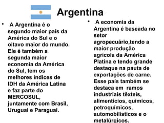 Argentina
• A Argentina é o          • A economia da
  segundo maior país da     Argentina é baseada no
  América do Sul e o        setor
  oitavo maior do mundo.    agropecuário,tendo a
  Ele é também a            maior produção
  segunda maior             agrícola da América
  economia da América       Platina e tendo grande
  do Sul, tem os            destaque na pauta de
  melhores índices de       exportações de carne.
  IDH da América Latina     Esse país também se
  e faz parte do            destaca em ramos
  MERCOSUL,                 industriais têxteis,
  juntamente com Brasil,    alimentícios, químicos,
  Uruguai e Paraguai.       petroquímicos,
                            automobilísticos e o
                            metalúrgicos.
 