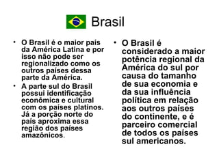 Brasil
• O Brasil é o maior país   • O Brasil é
  da América Latina e por     considerado a maior
  isso não pode ser           potência regional da
  regionalizado como os
  outros países dessa         América do sul por
  parte da América.           causa do tamanho
• A parte sul do Brasil       de sua economia e
  possui identificação        da sua influência
  econômica e cultural        política em relação
  com os países platinos.     aos outros países
  Já a porção norte do        do continente, e é
  país aproxima essa
  região dos países           parceiro comercial
  amazônicos.                 de todos os países
                              sul americanos.
 