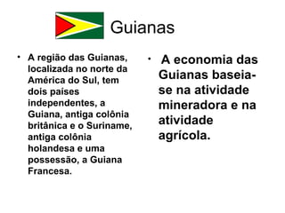 Guianas
• A região das Guianas,     •   A economia das
  localizada no norte da
  América do Sul, tem           Guianas baseia-
  dois países                   se na atividade
  independentes, a              mineradora e na
  Guiana, antiga colônia
  britânica e o Suriname,       atividade
  antiga colônia                agrícola.
  holandesa e uma
  possessão, a Guiana
  Francesa.
 