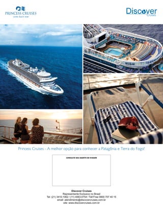Princess Cruises - A melhor opção para conhecer a Patagônia e Terra do Fogo!
Discover Cruises
Representante Exclusivo no Brasil
Tel: (21) 3410-1062 / (11) 4063-0754 / Toll Free 0800 707 40 15
email: atendimento@discovercruises.com.br
site: www.discovercruises.com.br
CONSULTE SEU AGENTE DE VIAGEM
 