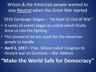 Wilson & the American people wanted to
stay Neutral when the Great War started
1916 Campaign Slogan – “He Kept Us Out of War”
• A series of events began to unfold which finally
drew us into the fighting
• This proved to be too much for the American
people to handle
• April 2, 1917 – Pres. Wilson asked Congress to
Declare war on Germany – War Address

“Make the World Safe for Democracy”

 