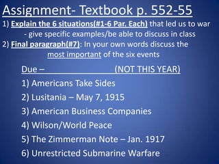 Assignment- Textbook p. 552-55
1) Explain the 6 situations(#1-6 Par. Each) that led us to war
- give specific examples/be able to discuss in class
2) Final paragraph(#7): In your own words discuss the
most important of the six events

Due – ______________(NOT THIS YEAR)
1) Americans Take Sides
2) Lusitania – May 7, 1915
3) American Business Companies
4) Wilson/World Peace
5) The Zimmerman Note – Jan. 1917
6) Unrestricted Submarine Warfare

 