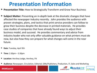 #AMEast13
Presentation Information
 Presentation Title: How to Strategically Transform and Grow Your Business
 Subject Matter: Presenting an in-depth look at the dramatic changes that have
affected the newspaper industry recently. John provides the audience with
proven strategies, plans, and tactics that print service providers can follow to
grow their business despite the decrease in printed materials. He provides
case studies of companies that have already found ways to adjust their
business model, and succeed. He provides commentary and advice from
industry leader who not only offer valuable guidance on what printers must do
now, but also how they can prepare for what changes will come in the near
future.
 Date: Tuesday, April 9th
 Time: 2:30pm – 3:30pm
 Location: Hershey Lodge, Hershey, PA
 Audience: Newspaper, Circulation, Editorial, GMs/Publishers, Production, IT, Sales and Marketing
 