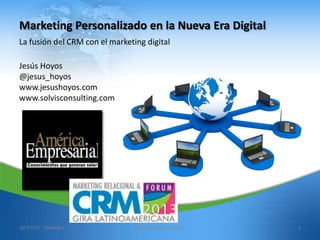 Marketing Personalizado en la Nueva Era Digital
La fusión del CRM con el marketing digital
Jesús Hoyos
@jesus_hoyos
www.jesushoyos.com
www.solvisconsulting.com

10/17/13 - Colombia

www.jesushoyos.com

1

 