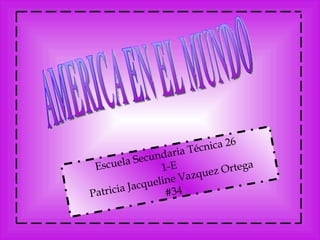 AMERICA EN EL MUNDO Escuela   Secundaria   Técnica  26  1-E Patricia Jacqueline Vazquez Ortega #34 