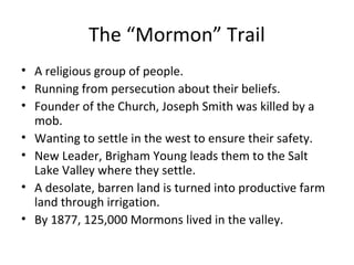 The “Mormon” Trail
• A religious group of people.
• Running from persecution about their beliefs.
• Founder of the Church, Joseph Smith was killed by a
mob.
• Wanting to settle in the west to ensure their safety.
• New Leader, Brigham Young leads them to the Salt
Lake Valley where they settle.
• A desolate, barren land is turned into productive farm
land through irrigation.
• By 1877, 125,000 Mormons lived in the valley.

 