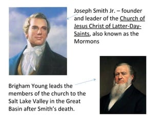 Joseph Smith Jr. – founder
and leader of the Church of
Jesus Christ of Latter-DaySaints, also known as the
Mormons

Brigham Young leads the
members of the church to the
Salt Lake Valley in the Great
Basin after Smith’s death.

 