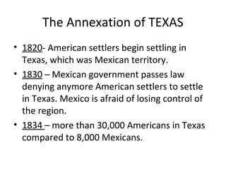The Annexation of TEXAS
• 1820- American settlers begin settling in
Texas, which was Mexican territory.
• 1830 – Mexican government passes law
denying anymore American settlers to settle
in Texas. Mexico is afraid of losing control of
the region.
• 1834 – more than 30,000 Americans in Texas
compared to 8,000 Mexicans.

 