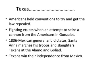 Texas………………………………
• Americans held conventions to try and get the
law repealed.
• Fighting erupts when an attempt to seize a
cannon from the Americans in Gonzales.
• 1836-Mexican general and dictator, Santa
Anna marches his troops and slaughters
Texans at the Alamo and Goliad.
• Texans win their independence from Mexico.

 