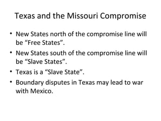 Texas and the Missouri Compromise
• New States north of the compromise line will
be “Free States”.
• New States south of the compromise line will
be “Slave States”.
• Texas is a “Slave State”.
• Boundary disputes in Texas may lead to war
with Mexico.

 