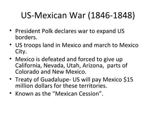 US-Mexican War (1846-1848)
• President Polk declares war to expand US
borders.
• US troops land in Mexico and march to Mexico
City.
• Mexico is defeated and forced to give up
California, Nevada, Utah, Arizona, parts of
Colorado and New Mexico.
• Treaty of Guadalupe- US will pay Mexico $15
million dollars for these territories.
• Known as the “Mexican Cession”.

 