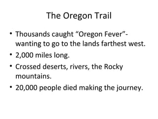 The Oregon Trail
• Thousands caught “Oregon Fever”wanting to go to the lands farthest west.
• 2,000 miles long.
• Crossed deserts, rivers, the Rocky
mountains.
• 20,000 people died making the journey.

 