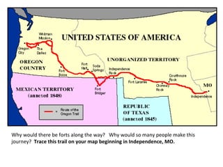 Why would there be forts along the way? Why would so many people make this
journey? Trace this trail on your map beginning in Independence, MO.

 