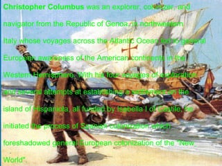 Christopher Columbus  (c. 31 October, 1451 – 20 May, 1506)    was an  explorer ,  colonizer , and  navigator  from the  Republic of    Genoa, in northwestern  Italy , [1][2][3][4]  whose voyages across the    Atlantic Ocean  led to general European awareness of the    American continents  in the  Western Hemisphere . With his four    voyages of exploration and several attempts at establishing a    settlement on the island of  Hispaniola , all funded by  Isabella I of    Castile, he initiated the process of  Spanish colonization  which      Christopher Columbus  was an explorer, colonizer, and    navigator from the Republic of Genoa, in northwestern    Italy whose voyages across the Atlantic Ocean led to general    European awareness of the American continents in the    Western Hemisphere. With his four voyages of exploration    and several attempts at establishing a settlement on the    island of Hispaniola, all funded by Isabella I of Castile, he    initiated the process of Spanish colonization which    foreshadowed general European colonization of the "New     World". 