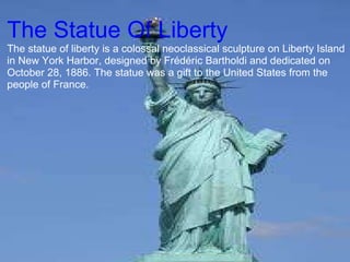   The Statue Of Liberty  The statue of liberty is a colossal neoclassical sculpture on Liberty Island in New York Harbor, designed by Frédéric Bartholdi and dedicated on October 28, 1886. The statue was a gift to the United States from the people of France. 