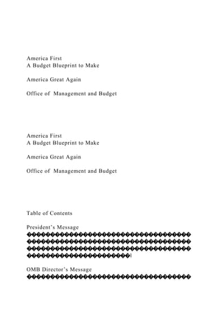 America First
A Budget Blueprint to Make
America Great Again
Office of Management and Budget
America First
A Budget Blueprint to Make
America Great Again
Office of Management and Budget
Table of Contents
President’s Message
�����������������������������������
�����������������������������������
�����������������������������������
����������������������1
OMB Director’s Message
�����������������������������������
 