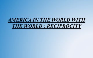 AMERICA IN THE WORLD WITH
THE WORLD : RECIPROCITY
 