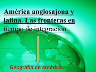América anglosajona y
latina. Las fronteras en
tiempo de integración .




  Geografía de américa.
 