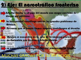 2) Eje: El narcotráfico fronterizo                           .


  Estados Unidos es el país del mundo con mayor consumo de
  drogas por personas.
  La inseguridad constituye uno de los grandes problemas de
  México.
  Personas que se hacen llamar coyotes contribuyen al desafío.


  México se encuentra en la ruta de la cocaína proveniente
  de Colombia con destino a Estados Unidos..

  se comercializan drogas sintéticas producidas en Estados
  Unidos.
MUCHAS GRACIAS POR SU ATENCION. .
 