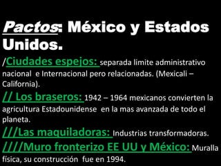 Pactos: México y Estados
Unidos.
/Ciudades espejos: separada limite administrativo
nacional e Internacional pero relacionadas. (Mexicali –
California).
// Los braseros: 1942 – 1964 mexicanos convierten la
agricultura Estadounidense en la mas avanzada de todo el
planeta.
///Las maquiladoras: Industrias transformadoras.
////Muro fronterizo EE UU y México: Muralla
física, su construcción fue en 1994.
 