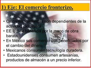 1) Eje: El comercio fronterizo.

• Ciudades fronterizas son dependientes de la
  actividad extranjera.
• EE UU se beneficia por la mano de obra
  barata.
• En México sus comercio son beneficiados por
  el cambio del dinero.
• Mexicanos consumen tecnología duradera.
• Estadounidenses consumen artesanías,
  productos de almacén a un precio inferior.
 