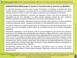 Revista Geográfica Digital. IGUNNE. Facultad de Humanidades. UNNE. Año 10. Nº19. Enero -Junio 2013. ISSN 1668-5180 Resistencia, Chaco
El  continente  Americano  presenta  cuatro  escudos  Precámbricos:  el  Canádico,  en  América  del  Norte, 
Guyania, Brasilia y Patagónico , en América del Sur, y un relieve montañoso del Cenozoico, en el oeste, 
antepuesto hacia el este por un relieve más antiguo erosionando, pero reactivado en el Cenozoico.
Los  ciclos  orogénicos  Caledónicos y  Variscicos,  del  Paleozoico,  crearon  entre  otros  los  Apalaches y  la 
Precordillera de  San  Juan,  Mendoza  y  La  Rioja;  también  originaron  relieves  los  ciclos  orogénicos 
Palizádicos, Nevádicos y Larámicos del Mesozoico entre otros la sierra Nevada, Ventania, etc.
Una gran zona de hundimiento, rellenada por sedimentos marinos, eólicos, glaciares y fluviales constituyen 
las llanuras Amazónicas, Chaco – Pampeana, del Misisipi y el  valle longitudinal chileno, entre otros.
Los relieves creados por la orogenia andina poseen las máximas alturas del continente americano, las que 
culmina con el cerro Aconcagua, de 6959 metros, en la cordillera Principal, en la provincia de Mendoza 
(Argentina).
Movimientos epirogénicos crearon terrazas, como las terrazas Patagónicas, que pierden  altura  desde  el 
oeste hacia el este, limitadas por valles fluviales y por cañadones, antiguos valles secos. Están cubiertas por 
“rodados patagónicos” o por mantos de basaltos. Otros rasgos geomórficos son los salares. En América del 
Norte, una serie de mesetas se localizan entre la cadena de la Costa y las Rocallosas, cubiertas en gran 
parte de lavas, productos del vulcanismo del Cenozoico (como la meseta de las Lavas), y cortadas por ríos 
torrentosos que  forman cascadas, aprovechadas para la obtención de energía hidroeléctrica. En América 
del Sur, además de las mesetas mencionadas, se encuentra el gran Altiplano de Bolivia, continuado por la 
Puna de Atacama chilena y la Puna argentina.
El  vulcanismo  continúa  hoy  activo,  con  fenómenos  posvolcánicos  como  los  géiseres  del  Parque 
Yellowstone (Estados Unidos), el volcán Copahue (Neuquén, Argentina), o las que se suman los ubicados en 
América Central. 
UNIDADES RESULTANTES UNIDADES RESULTANTES (según P. Guarleri, R. Rey Balmaceda, H. Lorenzini y A. Strahler)
Prof.JorgeAlfredoALBERTOyProf.AníbalMarceloMIGNONE/2013
1515
Publicado en formato digital: Prof. Jorge Alfredo ALBERTO y Prof. Aníbal Marcelo MIGNONE. GEOGRAFÍA DE AMÉRICA. EL MEDIO FISICO: GRANDES UNIDADES ESTRUCTURALES . 
Resúmenes. Revista Geográfica Digital.IGUNNE. Facultad de Humanidades. UNNE. Año 10. Nº19. Enero ‐Junio 2013. Resistencia, Chaco. 
En: http://hum.unne.edu.ar/revistas/geoweb/default.htm
 