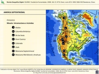 Cenozoico
Meseta  intramontana o incluidas
Alaska
Columbia Británica
9
10
De las lavas
Gran Cuenca12
11
Colorado13
Utah
Mexicana Septentrional 15
14
Mexicana Meridional o Anahuac16
AMERICA SEPTENTRIONALAMERICA SEPTENTRIONAL
9
10
12
11
13
15
14
16
Prof. Jorge Alfredo ALBERTO y Prof. Aníbal MarceloMIGNONE  / 2013
Revista Geográfica Digital. IGUNNE. Facultad de Humanidades. UNNE. Año 10. Nº19. Enero -Junio 2013. ISSN 1668-5180 Resistencia, Chaco
1818
Publicado en formato digital: Prof. Jorge Alfredo ALBERTO y Prof. Aníbal Marcelo MIGNONE. GEOGRAFÍA DE AMÉRICA. EL MEDIO FISICO: GRANDES UNIDADES ESTRUCTURALES . 
Resúmenes. Revista Geográfica Digital.IGUNNE. Facultad de Humanidades. UNNE. Año 10. Nº19. Enero ‐Junio 2013. Resistencia, Chaco. 
En: http://hum.unne.edu.ar/revistas/geoweb/default.htm
 