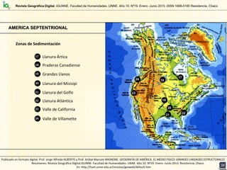 Llanura Ártica17
Praderas Canadiense
Grandes Llanos19
18
Llanura del Misisipi20
Llanura del Golfo
Valle de California23
21
AMERICA SEPTENTRIONALAMERICA SEPTENTRIONAL
Zonas de Sedimentación
17
18
19
20
Llanura Atlántica22
21
22
23
24
Valle de Villamette24
Prof.JorgeAlfredoALBERTOyProf.AníbalMarceloMIGNONE/2013
Revista Geográfica Digital. IGUNNE. Facultad de Humanidades. UNNE. Año 10. Nº19. Enero -Junio 2013. ISSN 1668-5180 Resistencia, Chaco
1919
Publicado en formato digital: Prof. Jorge Alfredo ALBERTO y Prof. Aníbal Marcelo MIGNONE. GEOGRAFÍA DE AMÉRICA. EL MEDIO FISICO: GRANDES UNIDADES ESTRUCTURALES . 
Resúmenes. Revista Geográfica Digital.IGUNNE. Facultad de Humanidades. UNNE. Año 10. Nº19. Enero ‐Junio 2013. Resistencia, Chaco. 
En: http://hum.unne.edu.ar/revistas/geoweb/default.htm
 