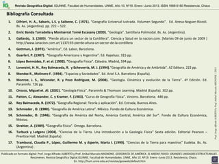 1. Difrieri, H. A., Sabaris, L.S. y Saibene, C. (1971). “Geografía Universal Iustrada. Volumen Segundo”.  Ed. Anesa‐Noguer‐Rizzoli. 
Bs. As. (Argentina). pp. 222 – 522.
2. Enric Banda Tarradella y Montserrat Torné Escasany (2000). “Geología”. Santillana Polimodal. Bs. As. (Argentina). 
3. Gallardo,  S. (2009). “Pierde altura un sector de la Cordillera”. Ciencia y Salud en la nacion.com. [Martes 09 de junio de 2009 ] 
http://www.lanacion.com.ar/1137193‐pierde‐altura‐un‐sector‐de‐la‐cordillera 
4. Gottman, J. (1972). “América”, Ed. Labor, Barcelona.
5. Guarleri, P. (1987).  “Geografía Americana y Argentina”. Ed. Kapelusz. 315 pp.
6. López Bermúdez, F. et al. (1992). “Geografía Física”. Cátedra. Madrid, 594 pp. 
7. Lorenzini, H. N., Rey Balmaceda, R.  y Echeverría, M. J. (1994).“Geografía de América y de Antártida”. AZ Editora. 222 pp.
8. Mendez R., Molinero F. (1994). “Espacios y Sociedades”. Ed. Ariel S.A. Barcelona (España). 
9. Monroe,  J.  S.,  Wicander,  R.  y  Pozo  Rodríguez,  M.  (2008).  “Geología.  Dinámica  y  evolución  de  la  Tierra”.  4ª Edición.  Ed. 
Paraninfo. 726 pp.
10. Orozco, Miguel et. Al. (2002). “Geología Física”. Paraninfo & Thomson Learning. Madrid (España). 302 pp. 
11. Patton, C.; Alexander, C. y Kramer, F. (1983). “Curso de Geografía Física”. Vincens. Barcelona;  446 pp. 
12. Rey Balmaceda, R. (1972). “Geografía Regional: Teoría y aplicación”. Ed. Estrada, Buenos Aires. 
13. Schmieder , O. (1980). “Geografía de América Latina”. México. Fondo de Cultura Económica. 
14. Schmieder,  O.  (1946). “Geografía  de  América  del  Norte,  América  Central,  América  del  Sur”.  Fondo  de  Cultura  Económica, 
México. 
15. Strahler, A. (1989). “Geografía Física”. Omega. Barcelona. 
16. Tarbuck y  Lutgens (2004).  “Ciencias  de  la  Tierra.  Una  introducción  a  la  Geología  Física” Sexta  edición.  Editorial  Pearson –
Prentice Hall. Madrid (España) 
17. Trambussi, Claudia P., López, Guillermo M. y Alperin, Marta I. (1999). “Ciencias de la Tierra para maestros” Eudeba. Bs. As. 
(Argentina) .
Prof.JorgeAlfredoALBERTOyProf.AníbalMarceloMIGNONE/2013
Revista Geográfica Digital. IGUNNE. Facultad de Humanidades. UNNE. Año 10. Nº19. Enero -Junio 2013. ISSN 1668-5180 Resistencia, Chaco
BibliografBibliografíía Consultadaa Consultada
2727
Publicado en formato digital: Prof. Jorge Alfredo ALBERTO y Prof. Aníbal Marcelo MIGNONE. GEOGRAFÍA DE AMÉRICA. EL MEDIO FISICO: GRANDES UNIDADES ESTRUCTURALES . 
Resúmenes. Revista Geográfica Digital.IGUNNE. Facultad de Humanidades. UNNE. Año 10. Nº19. Enero ‐Junio 2013. Resistencia, Chaco. 
En: http://hum.unne.edu.ar/revistas/geoweb/default.htm
 