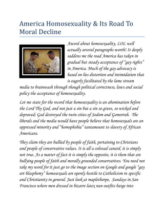 America Homosexuality & Its Road To Moral Decline<br />left17272000A word about homosexuality, LOL well actually several paragraphs worth! It deeply saddens me the road America has taken in gradual but steady acceptance of “gay rights” in America. Much of the gay advocacy is based on lies distortion and intimidation that is eagerly facilitated by the lame stream media to brainwash through though political correctness, laws and social policy the acceptance of homosexuality.<br />Let me state for the record that homosexuality is an abomination before the Lord Thy God, and not just a sin but a sin so grave, so wicked and depraved; God destroyed the twin cities of Sodom and Gomorrah.  The liberals and the media would have people believe that homosexuals are an oppressed minority and “homophobia” tantamount to slavery of African Americans. <br />They claim they are bullied by people of faith, pertaining to Christians and people of conservative values. It is all a colossal canard, it is simply not true. As a matter of fact it is simply the opposite, it is them that are bullying people of faith and morally grounded conservatives. You need not take my word for it just go to the image section on Google and google “gay art blasphemy” homosexuals are openly hostile to Catholicism in specific and Christianity in general. Just look at maplethorpe,  Sundays in San Francisco where men dressed in bizarre latex nun outfits barge into various Catholic Churches there and disrupt mass and spray profane graffiti on the walls and flee before the police show up. That is just the tip of the iceberg.<br />What the media will not tell you is and this is fact the overwhelming majority of serial killers had some kind of link to homosexuality whether by viewing and masturbating to homosexual porn like Ted Bundy or actual homosexual relations and or rape or homosexual molestation such as Andrew Cunanan, Dahmer, son of Sam etc. <br />Homosexuals openly advocate for sex with minors i.e. NAMBLA which to me is a sick immoral depraved act! Homosexual are more prone to diseases that heterosexuals, and it has been increasing at an alarming rate and they are specifically related to homosexuals and homosexuality most of these diseases are penicillin resistant MRSA infections just to name one, a dramatic rise in resistant strains of hepatitis where homosexuals engaging in anal activity that do not wash pass germs on to foods in public places with food, i.e. restaurants, and yes we even now thanks to the evil incarnate Obama mess halls in the military. I cannot list all the diseases but there are at least a dozen that are serious and can be passed on to innocent heterosexuals.<br />All the above can be passed on to innocent heterosexuals. I would like to further mention that homosexuality was classified a mental disorder until 1974 the American Psychiatric Association (APA) <br />Dr. Ronald Bayer, a psychiatrist has described what actually occurred in his book, Homosexuality and American Psychiatry: The Politics of Diagnosis. (1981)<br />In Chapter 4, quot;
Diagnostic Politics: Homosexuality and the American Psychiatric Association,quot;
 Dr. Bayer says that the first attack by homosexual activists against the APA began in 1970 when this organization held its convention in San Francisco. Homosexual activists decided to disrupt the conference by interrupting speakers and shouting down and ridiculing psychiatrists who viewed homosexuality as a mental disorder. In 1971, homosexual activist Frank Kameny worked with the Gay Liberation Front collective to demonstrate against the APA's convention. At the 1971 conference, Kameny grabbed the microphone and yelled, quot;
Psychiatry is the enemy incarnate. Psychiatry has waged a relentless war of extermination against us. You may take this as a declaration of war against you.quot;
 <br />Homosexuals forged APA credentials and gained access to exhibit areas in the conference. They threatened anyone who claimed that homosexuals needed to be cured. <br />Kameny had found an ally inside of the APA named Kent Robinson who helped the homosexual activist present his demand that homosexuality be removed from the DSM. At the 1972 convention, homosexual activists were permitted to set up a display booth, entitled quot;
Gay, Proud and Healthy.quot;
 <br />Kameny was then permitted to be part of a panel of psychiatrists who were to discuss homosexuality. The effort to remove homosexuality as a mental disorder from the DSM was the result of power politics, threats, and intimidation, not scientific discoveries. <br />Prior to the APA's 1973 convention, several psychiatrists attempted to organize opposition to the efforts of homosexuals to remove homosexual behavior from the DSM. Organizing this effort were Drs. Irving Bieber and Charles Socarides who formed the Ad Hoc Committee Against the Deletion of Homosexuality from DSM-II. <br />The DSM-II listed homosexuality as an abnormal behavior under section quot;
302. Sexual Deviations.quot;
 It was the first deviation listed. <br />After much political pressure, a committee of the APA met behind closed doors in 1973 and voted to remove homosexuality as a mental disorder from the DSM-II. Opponents of this effort were given 15 minutes to protest this change, according to Dr. Jeffrey Satinover, in Homosexuality and the Politics of Truth. Satinover writes that after this vote was taken, the decision was to be voted on by the entire APA membership. The National Gay Task Force purchased the APA's mailing list and sent out a letter to the APA members urging them to vote to remove homosexuality as a disorder. No APA member was informed that the mailing had been funded by this homosexual activist group. <br />According to Satinover, quot;
How much the 1973 APA decision was motivated by politics is only becoming clear even now. While attending a conference in England in 1994, I met a man who told me an account that he had told no one else. He had been in the gay life for years but had left the lifestyle. He recounted how after the 1973 APA decision, he and his lover, along with a certain very highly placed officer of the APA Board of Trustees and his lover, all sat around the officer's apartment celebrating their victory. For among the gay activists placed high in the APA who maneuvered to ensure a victory was this man-suborning from the top what was presented to both the membership and the public as a disinterested search for truth.quot;
 <br />Dr. Socarides Speaks Out<br />Dr. Satinover shows how APA's policies were influcenced by closeted homosexual APA leaders. <br />Dr. Charles Socarides has set the record straight on how homosexuals inside and outside of the APA forced this organization to remove homosexuality as a mental disorder. This was done without any valid scientific evidence to prove that homosexuality is not a disordered behavior. <br />Dr. Socarides, writing in Sexual Politics and Scientific Logic: The Issue of Homosexuality writes: quot;
To declare a condition a 'non-condition,' a group of practitioners had removed it from our list of serious psychosexual disorders. The action was all the more remarkable when one considers that it involved an out-of-hand and peremptory disregard and dismissal not only of hundreds of psychiatric and psychoanalytic research papers and reports, but also a number of other serious studies by groups of psychiatrists, psychologists, and educators over the past seventy years…quot;
 <br />Socarides continued: quot;
For the next 18 years, the APA decision served as a Trojan horse, opening the gates to widespread psychological and social change in sexual customs and mores. The decision was to be used on numerous occasions for numerous purposes with the goal of normalizing homosexuality and elevating it to an esteemed status.<br />quot;
To some American psychiatrists, this action remains a chilling reminder that if scientific principles are not fought for, they can be lost-a disillusioning warning that unless we make no exceptions to science, we are subject to the snares of political factionalism and the propagation of untruths to an unsuspecting and uninformed public, to the rest of the medical profession, and to the behavioral sciences.quot;
 Dr. Socarides' report is available from the National Association for Research and Therapy of Homosexuality<br />A word about homosexuality in our Armed Forces and the repeal of Don’t Ask Don’t Tell let me start by saying my wise husband has wisdom beyond his years brought to him by the Holy Ghost as I am guided by the Holy Ghost as well. He foresaw what was going to happen by Obama and the liberals and that they were fully prepared to, that was basically to use the Armed forces as a petri dish for deviant social behavior and to use the United States Armed Forces as a venue to get citizens more accepting and tolerant of abnormal homosexuality, so shortly after obama’s election instead of re-upping he chose to retire from his beloved “Marine Corps”  Reflect on this for a moment, we love and support our troops, liberals do not, but to make inroads in the conservative community to gain there acceptance of homosexuality they repeal DADT knowing that we have a hard choice of…even if the soldier is gay how can you not support him or her risking their life for their country? For my husband and I the choice was simple, we put God first in all things as my husband says God, Corps Unit Country, for him that was the correct order so we will not support a gay soldier, if you think that is cruel, please bear in mind General George Washington would have a known homosexual soldier put before a firing squad.<br />In present day please appreciate that homosexuality will put soldiers at risk for diseases, many of which are extremely difficult to cure, blood will be spilled, and it can be transmitted that way, some can be airborne and transmitted that way. What about a gay mess sergeant that handles food and does not clean properly?<br />What about gay celebrations dressing in drag on base? What if they demand pink lockers, what about straight heterosexual men having to share a shower being ogled by a gay soldier, gay rapes, and gay initiations?<br />Think about this, as gays move up the ranks and become company commanders,(Lieutenants and Captains}   battalion commanders brigade commanders (Majors Lieutenant Colonels) and brigadier commanders  your Generals do you think promotions and medals will be awarded properly if the recipient is a Christian whose faith says homosexuality is a sin? Fact: many gays are openly hostile to Christianity, already Military Chaplains are being censored from saying openly that homosexuality is a sin these officers will be commanding troops, gay military officers with firearms that hate Christians, a nightmare scenario!<br />We are headed to the days of homosexuality in the Nazi party “The Pink Swastika” in our military.<br />Let me clearly state that homosexuality is clearly linked to Satanism and atheism California is known as a hotbed for freemason homosexual orgies, now thanks to Obama that clearly does the bidding of satan we will have that in our military.<br />The problem for all this is us, we as Christians have not been more militant than the gays and gay advocates we by our own lack of activism have allowed the gay lobby to become so powerful it has come to this. We now have gay activism and indoctrination in our public schools starting in kindergarten. We need to get angry, extremely angry and active to fight this horrible evil!<br />May God Bless You All and My God Bless America!<br />