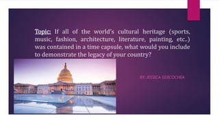 Topic: If all of the world’s cultural heritage (sports,
music, fashion, architecture, literature, painting, etc..)
was contained in a time capsule, what would you include
to demonstrate the legacy of your country?
BY: JESSICA GOICOCHEA
 