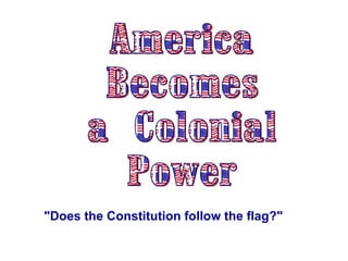 America Becomes  a Colonial Power &quot;Does the Constitution follow the flag?&quot;   