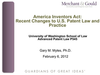 America Inventors Act:
Recent Changes to U.S. Patent Law and
              Practice

     University of Washington School of Law
           Advanced Patent Law P545


            Gary M. Myles, Ph.D.
              February 6, 2012
 