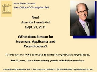 New!
                   America Invents Act
                     Sept, 21, 2011


               ♦What does it mean for
             Inventors, Applicants and
                      Patentholders?

  Patents are one of the best ways to protect new products and processes.

        For 12 years, I have been helping people with their innovations.


Law Office of Christopher Peil * San Francisco, California * (T) 415-896-4254 * Cpeil2@comcast.net
 