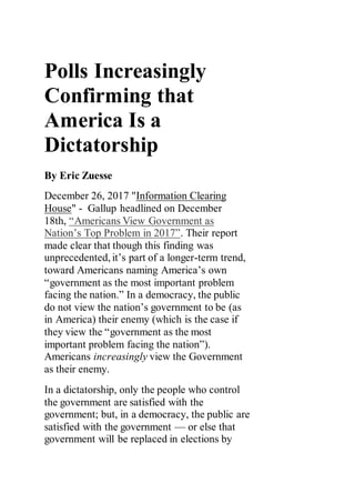 Polls Increasingly
Confirming that
America Is a
Dictatorship
By Eric Zuesse
December 26, 2017 "Information Clearing
House" - Gallup headlined on December
18th, “Americans View Government as
Nation’s Top Problem in 2017”. Their report
made clear that though this finding was
unprecedented, it’s part of a longer-term trend,
toward Americans naming America’s own
“government as the most important problem
facing the nation.” In a democracy, the public
do not view the nation’s government to be (as
in America) their enemy (which is the case if
they view the “government as the most
important problem facing the nation”).
Americans increasingly view the Government
as their enemy.
In a dictatorship, only the people who control
the government are satisfied with the
government; but, in a democracy, the public are
satisfied with the government — or else that
government will be replaced in elections by
 