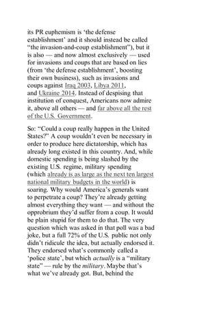 its PR euphemism is ‘the defense
establishment’ and it should instead be called
“the invasion-and-coup establishment”), but it
is also — and now almost exclusively — used
for invasions and coups that are based on lies
(from ‘the defense establishment’, boosting
their own business), such as invasions and
coups against Iraq 2003, Libya 2011,
and Ukraine 2014. Instead of despising that
institution of conquest, Americans now admire
it, above all others — and far above all the rest
of the U.S. Government.
So: “Could a coup really happen in the United
States?” A coup wouldn’t even be necessary in
order to produce here dictatorship, which has
already long existed in this country. And, while
domestic spending is being slashed by the
existing U.S. regime, military spending
(which already is as large as the next ten largest
national military budgets in the world) is
soaring. Why would America’s generals want
to perpetrate a coup? They’re already getting
almost everything they want — and without the
opprobrium they’d suffer from a coup. It would
be plain stupid for them to do that. The very
question which was asked in that poll was a bad
joke, but a full 72% of the U.S. public not only
didn’t ridicule the idea, but actually endorsed it.
They endorsed what’s commonly called a
‘police state’, but which actually is a “military
state” — rule by the military. Maybe that’s
what we’ve already got. But, behind the
 