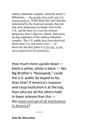 military-industrial complex, stand the nation’s
billionaires — the people who really run U.S.
foreign policies. If that brute fact can’t become
understood by the American people, then not
only does democracy no longer exist in the
U.S., but the basis to create (or restore)
democracy here is likewise absent. Americans
are big supporters of the military-industrial
complex. The U.S. public have been deceived
about what it is, and what it isn’t — so
deceived, that they place it at the top, as the
most respected of all institutions.
How much more upside-down —
black is white, white is black — like
Big Brother’s “Newspeak,” could
the U.S. public be duped to be,
than that? If America’s invasion-
and-coup institution is at the top,
then why are all the others held
in lower esteem than this —
the most-corrupt of all institutions
in America?
====
Join the Discussion
 