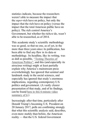statistics indicate, because the researchers
weren’t able to measure the impact that
the super-rich have on policy, but only the
impact that the rich have on policy (versus the
impact that the total American public have on
policy). The rich control America’s
Government, but whether the richest do, wasn’t
able to be researched, as of 2014.
This academic study’s scientific methodology
was so good, so that no one, as of yet, in the
more than three years since its publication, has
been able to find any flaw in its data or
methodology. Its headline, like its writing, was
as dull as possible, “Testing Theories of
American Politics”, and this (and especially its
atrocious writing) might at least partially
explain why America’s mainstream press
overwhelmingly has ignored that seminal and
landmark study in the social sciences, and
especially has ignored that study’s enormous
implications, regarding contemporary U.S.
politics and government. (A vastly clearer
presentation of that study, and of its findings,
can be found here in this 6-minute video
summary of it.)
Increasingly after that time, particularly after
Donald Trump’s becoming U.S. President on
20 January 2017, polls are confirming strongly
that what this scientific analysis said, describes,
even more starkly than before, the American
reality — that the U.S. federal Government
 