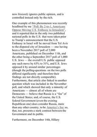 now blatantly ignores public opinion, and is
controlled instead only by the rich.
One example of this phenomenon was recently
headlined by me “Poll: By 2-to-1, Americans
Oppose Moving U.S. Embassy to Jerusalem”,
and it reported that in the only two published
national polls in the U.S. that were taken prior
to Trump’s announcement that the U.S.
Embassy in Israel will be moved from Tel Aviv
to the disputed city of Jerusalem — one having
been a November 2017 poll of 2,000
Americans, published on December 11th, and
the other being a September 2017 poll of 1,000
U.S. Jews — the overall U.S. public opposed
any such move by 63% to 31%, and U.S. Jews
opposed it by around similar percentages
(though the polling-questions on the two polls
differed significantly and therefore their
findings are not directly comparable).
Furthermore, that article also linked to another
question which was included in the November
poll, and which showed that only a minority of
Americans — almost all of whom are
Democrats — believe that Russia is a “foe” of
the United States; and, of course, the U.S.
federal Government (even the existing
Republican one) does consider Russia, more
than any other country, to be America’s foe; so,
that, too, presents a stark contrast between the
Government and its public.
Furthermore, on December 14th, Hillary
 