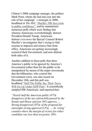 Clinton’s 2008 campaign manager, the pollster
Mark Penn, whom she had mis-cast into the
role of her campaign’ s strategist in 2008,
headlined at The Hill, “Mueller, FBI face crisis
in public confidence”, and he summarized
numerous polls which were finding that
whereas Americans overwhelmingly distrust
President Donald Trump, Americans
distrust even more the Special Counsel Robert
Mueller’s investigation that’s trying to find
reasons to impeach and remove him from
office. Americans are getting increasingly
scared of their Government, and now distrust
both sides of it.
Another addition to these polls that show
America’s public to be ignored by America’s
Government (other than for the public to be
manipulated by means of the major newsmedia
that the billionaires who control this
Government own), was also issued on
December 18th, and this poll was
headlined “Half The Public Say Their Taxes
Will Go Up Under GOP Plan”. It scientifically
sampled 806 Americans, and reported that:
“Nearly half the American public (47%)
disapprove of the tax reform bills passed by the
Senate and House and just 26% approve. …
Strong disapproval (35%) of the proposal far
outweighs strong approval (13%). … In ‘swing’
counties where the margin of victory for either
candidate was less than ten points, 30%
 