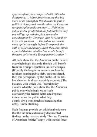 approve of the plan compared with 38% who
disapprove. … Many Americans see this bill
more as an attempt by Republicans to gain a
political victory and would rather see Congress
scrap this plan and start over. … Half of the
public (50%) predict that the federal taxes they
pay will go up with the plan now under
consideration by Congress. Just 14% say their
taxes will go down. … The public was much
more optimistic right before Trump took the
oath of office in January. Back then, two-thirds
expected that the middle class would benefit
from the policies of a Trump administration.”
All polls show that the American public believe
overwhelmingly that only the rich will benefit
from the Trump/Republican tax-law changes.
(If purely the long-term impacts, such as the
resultant soaring public debt, are considered,
then this perception, by the public, of the tax-
law changes, is almost certainly accurate.) The
blatancy with which U.S. federal policy
violates what the polls show that the American
public overwhelmingly want (such
as reducing the federal debt), and imposes
instead upon the public what they
clearly don’t want (such as increasing that
debt), is now stunning.
Such findings provide yet additional evidence
that the far more extensively documented
findings in the massive study “Testing Theories
of American Politics” apply with special force
 