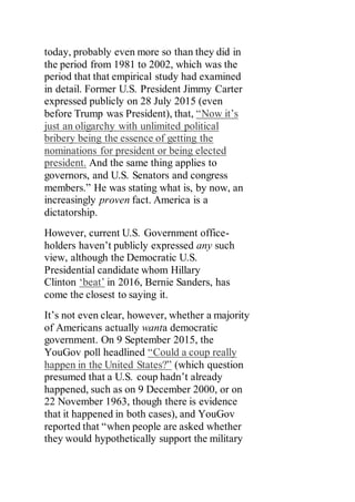 today, probably even more so than they did in
the period from 1981 to 2002, which was the
period that that empirical study had examined
in detail. Former U.S. President Jimmy Carter
expressed publicly on 28 July 2015 (even
before Trump was President), that, “Now it’s
just an oligarchy with unlimited political
bribery being the essence of getting the
nominations for president or being elected
president. And the same thing applies to
governors, and U.S. Senators and congress
members.” He was stating what is, by now, an
increasingly proven fact. America is a
dictatorship.
However, current U.S. Government office-
holders haven’t publicly expressed any such
view, although the Democratic U.S.
Presidential candidate whom Hillary
Clinton ‘beat’ in 2016, Bernie Sanders, has
come the closest to saying it.
It’s not even clear, however, whether a majority
of Americans actually wanta democratic
government. On 9 September 2015, the
YouGov poll headlined “Could a coup really
happen in the United States?” (which question
presumed that a U.S. coup hadn’t already
happened, such as on 9 December 2000, or on
22 November 1963, though there is evidence
that it happened in both cases), and YouGov
reported that “when people are asked whether
they would hypothetically support the military
 