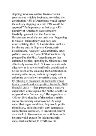 stepping in to take control from a civilian
government which is beginning to violate the
constitution, 43% of Americans would support
the military stepping in while 29% would be
opposed.” Perhaps many in that large 43%
plurality of Americans were somehow
blissfully ignorant that the American
Government routinely not only was “beginning
to violate” but routinely had been and
were violating, the U.S. Constitution, such as
by placing onto its Supreme Court, anti-
Constitutional ‘Justices’ who arbitrarily label
political money as “speech” that’s unlimitedly
protected by the First Amendment, so that
unlimited political spending by billionaires can
effectively control the U.S. Government (such
oligarchy as is now scientifically established to
be the case), or by violating the Constitution in
so many other ways, such as by simply not
enforcing certain laws in certain cases, such as
by refusing to prosecute the banksters whose
frauds caused (and who profited from) the 2008
financial crash — they perpetrated a massive
unpunished crime against the public, and this is
supposed to be ‘democracy’. But regardless: a
43%-to-29% plurality of the nation’s public
are so pro-military as to favor a U.S. coup
under that vague condition; they would prefer
the military, an intrinsically anti-democratic
authoritarian institution, to take direct control
over the U.S. Government — as if there could
be some valid excuse for this intrinsically
dictatorial institution to overthrow the
 