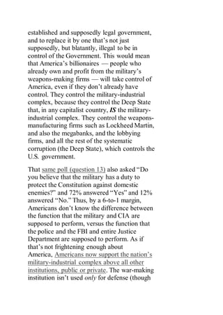established and supposedly legal government,
and to replace it by one that’s not just
supposedly, but blatantly, illegal to be in
control of the Government. This would mean
that America’s billionaires — people who
already own and profit from the military’s
weapons-making firms — will take control of
America, even if they don’t already have
control. They control the military-industrial
complex, because they control the Deep State
that, in any capitalist country, IS the military-
industrial complex. They control the weapons-
manufacturing firms such as Lockheed Martin,
and also the megabanks, and the lobbying
firms, and all the rest of the systematic
corruption (the Deep State), which controls the
U.S. government.
That same poll (question 13) also asked “Do
you believe that the military has a duty to
protect the Constitution against domestic
enemies?” and 72% answered “Yes” and 12%
answered “No.” Thus, by a 6-to-1 margin,
Americans don’t know the difference between
the function that the military and CIA are
supposed to perform, versus the function that
the police and the FBI and entire Justice
Department are supposed to perform. As if
that’s not frightening enough about
America, Americans now support the nation’s
military-industrial complex above all other
institutions, public or private. The war-making
institution isn’t used only for defense (though
 