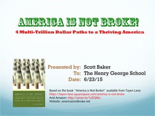 Presented by:
To:
Date:
America is Not Broke!
Scott Baker
The Henry George School
6/23/15
4 Multi-Trillion Dollar Paths to a Thriving America
Based on the book “America is Not Broke!” available from Tayen Lane:
https://tayen-lane.squarespace.com/america-is-not-broke
And Amazon: http://amzn.to/1zZQKks
Website: americaisnotbroke.net
 