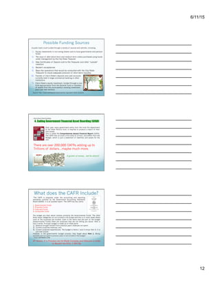 6/11/15
12
Possible Funding Sources
6)  Transfer of City’s/State’s deposits and cash accounts
currently held in large commercial banking or other
institutions
7)  City’s/State’s equity investment, funded through a one-
time appropriation from the General Fund or transfers
of assets from the municipality’s existing investment
pool (see next section).
A public bank could funded through a variety of sources and vehicles, including:
Source: http://www.seattlepublicbankcoalition.org/public-bank-solutions
1)  Equity investments in non-voting shares sold to local governments and pension
funds
2)  The issue of debt (short-term and medium-term notes) purchased using funds
under management by the City/State Treasurer
3)  New Certificates of Deposit sold to the Treasurer and other “outside”
investors
4)  Banker’s acceptances
5)  Repo-like operations that would be conducted with the City/State
Treasurer to insure adequate provision of short-term liquidity.
…And about that funding:
4. Ending Government Financial Asset Hoarding (GFAH)
Each year, every government entity from the local fire department
to the State Pension fund, is required to produce a report of their
total assets.
This is called the Comprehensive Annual Financial Report (CAFR).
The CAFR lists all assets of the entity for all time, and differs from the
Budget, which is just a statement of liabilities and assets for the
year.
There are over 200,000 CAFRs adding up to
Trillions of dollars…maybe much more.
A gusher of money…but for whom?
What does the CAFR Include?
1. Governmental Funds
2. Propriety Funds
3. Fiduciary Funds
4. Component Units
The budget you hear about involves primarily the Governmental Funds. The other
three major categories are not included in the budget and this is in most cases where
most of the surpluses are located…Even in the items that are part of the budget
(Governmental Funds) there are surpluses they are not telling you about. Here is
how it works. A proper budget is made up of three parts:
1)  Balance brought forward from previous year's revenues not spent;
2)  Current projected revenues; and
3)  Current projected expenditures. The budget is Items 1 and 2 minus Item 3. It is
just that simple.
However, in the governments' budget process, they forget about Item 1. Money
available and not spent in previous years is not included in the budget.”
– from CAFRMAN.COM
“The CAFR is prepared under the accounting and reporting
standards outlined by the Government Accounting Standards
Board (GASB). It is an audited report. The CAFR has four parts:
4th Axiom: If a Process can be Made Complex and Obscure in order
to Benefit the Elite, it Will Be.
I’m gong to focus on #7 in a moment, but there are
actually many possible sources for initial funding of a
public bank.
CAFR Figures based on Walter Burien’s and Clint
Richardson’s estimates.
Source: http://web.archive.org/
web/20040708041151/http://
www.cafrman.com/
 