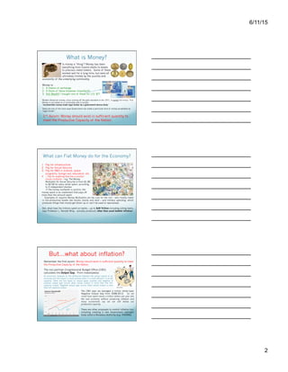 7/27/15
2
What is Money?
Is money a “thing”? Money has been
everything from Cowrie shells to beads
to precious metal tokens. Some of these
worked well for a long time, but were all
ultimately limited by the quantity and
availability of the underlying commodity.
Money is:
1.  A means of exchange
2.  A Store of Value (however imperfect!)
3.  Not Wealth! I bought one of these for U.S. $7!
1rst Axiom: Money should exist in sufficient quantity to
meet the Productive Capacity of the Nation.
Modern American money, since coming off the gold standard in the 1971, is purely fiat money. Fiat
Money is not based on a commodity and is simply:
“inconvertible money made legal tender by a government decree (fiat).”
Taxes are one of the main ways Government can make a particular kind of money acceptable as
“legal tender.”
What can Fiat Money do for the Economy?
1  Pay for infrastructure
2  Pay for Social Security
3  Pay for R&D in science, space
programs, foreign aid, education, etc.
4  …Pay for anything that has a positive
money multiplier – e.g. The Money
Multiplier for Social Security is from $1.80
to $2.00 for every dollar spent, according
to 2 independent studies.
If the money multiplier is positive, the
money spent is an investment that pays off
more than the amount spent.
Examples of negative Money Multipliers are tax cuts for the rich – who mostly invest
in non-productive assets like stocks, bonds and land – and military spending, which
produces things that mostly get blown up or can’t be used or repurposed.
But, what have the trillions spent on banks – up to $29 Trillion including rolling loans,
says Professor L. Randall Wray – actually produced, other than asset bubble inflation?
But…what about inflation?
The non-partisan Congressional Budget Office (CBO)
calculates the Output Gap. From Investopedia:
Remember the first axiom: Money should exist in sufficient quantity to meet
the Productive Capacity of the Nation.
The CBO says we averaged a trillion dollar/year
Negative Output Gap from 2008-2013. So, we could
have spent nearly a trillion dollars per year into the real
economy without producing inflation and many
economists say we are still below our productive capacity.
There are other proposals to control inflation too:
including creating a new Government oversight body
called a Monetary Authority (e.g. HR2990).
An economic measure of the difference between the actual
output of an economy and the output it could achieve
when it is most efficient, or at full capacity. There are two
types of output gaps: positive and negative. A positive
output gap occurs when actual output is more than the
full-capacity output. Negative output gap occurs when
actual output is less than full-capacity output.
Has the FRB managed the Value of the Dollar well?
Quantity and Availability are two different things. The
first has to do with the absolute numbers of coins, bills
etc, while the second has to do with how they circulate
and how easy they are to obtain. If someone has a
monopoly of gold coins and gold coins are all the kind
of money there is, the economy will stagnate for lack
of currency availability even if there is sufficient
quantity. Technically, all legal tender is fiat money, but
only money with no commodity value can be said to be
purely fiat money.
Zimbabwe $100 Trillion dollars available from the
Great American Coin Group - http://
www.greatamericancoincompany.com/c120/
Zimbabwe-Notes-2008-AA-Series-c103.html
Professor L. Randal Wray and his 2 Phd students’
study is discussed here: http://
www.huffingtonpost.com/l-randall-wray/bernankes-
obfuscation-con_b_1147291.html
Source for calculating the Output Gap: http://
en.wikipedia.org/wiki/Output_gap
Chart: Fivethirtyeight
 